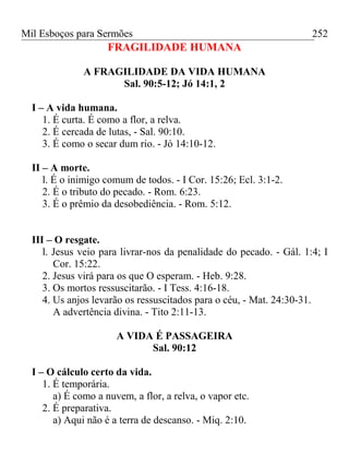 Mil Esboços para Sermões
FRAGILIDADE HUMANA
A FRAGILIDADE DA VIDA HUMANA
Sal. 90:5-12; Jó 14:1, 2
I – A vida humana.
1. É curta. É como a flor, a relva.
2. É cercada de lutas, - Sal. 90:10.
3. É como o secar dum rio. - Jó 14:10-12.
II – A morte.
l. É o inimigo comum de todos. - I Cor. 15:26; Ecl. 3:1-2.
2. É o tributo do pecado. - Rom. 6:23.
3. É o prêmio da desobediência. - Rom. 5:12.
III – O resgate.
l. Jesus veio para livrar-nos da penalidade do pecado. - Gál. 1:4; I
Cor. 15:22.
2. Jesus virá para os que O esperam. - Heb. 9:28.
3. Os mortos ressuscitarão. - I Tess. 4:16-18.
4. Us anjos levarão os ressuscitados para o céu, - Mat. 24:30-31.
A advertência divina. - Tito 2:11-13.
A VIDA É PASSAGEIRA
Sal. 90:12
I – O cálculo certo da vida.
1. É temporária.
a) É como a nuvem, a flor, a relva, o vapor etc.
2. É preparativa.
a) Aqui não é a terra de descanso. - Miq. 2:10.
252
 