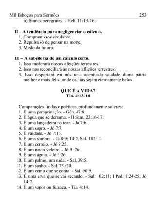 Mil Esboços para Sermões
b) Somos peregrinos. - Heb. 11:13-16.
II – A tendência para negligenciar o cálculo.
1. Compromissos seculares.
2. Repulsa só de pensar na morte.
3. Medo do futuro.
III – A sabedoria de um cálculo certo.
1. Isso moderará nossas afeições terrestres.
2. Isso nos reconciliará às nossas aflições terrestres.
3. Isso despertará em nós uma acentuada saudade duma pátria
melhor e mais feliz, onde os dias sejam eternamente belos.
QUE É A VIDA?
Tia. 4:13-16
Comparações lindas e poéticas, profundamente solenes:
1. É uma peregrinação. - Gên. 47:9.
2. É água que se derrama. - II Sam. 23:16-17.
3. É uma lançadeira no tear. - Jó 7:6.
4. É um sopro. - Jó 7:7.
5. É vaidade. - Jó 7:16.
6. É uma sombra. - Jó 8:9; 14:2; Sal. 102:11.
7. É um correio. - Jó 9:25.
8. É um navio veleiro. - Jó 9 :26.
9. É uma águia. - Jó 9:26.
10. É um palmo, um nada. - Sal. 39:5.
11. É um sonho. - Sal. 73 :20.
12. É um conto que se conta. - Sal. 90:9.
13. É uma erva que se vai secando. - Sal. 102:11; I Ped. 1:24-25; Jó
14:2.
14. É um vapor ou fumaça. - Tia. 4:14.
253
 