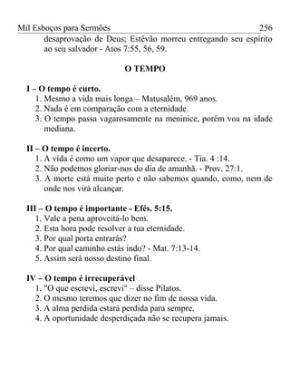 Mil Esboços para Sermões
desaprovação de Deus; Estêvão morreu entregando seu espírito
ao seu salvador - Atos 7:55, 56, 59.
O TEMPO
I – O tempo é curto.
1. Mesmo a vida mais longa – Matusalém, 969 anos.
2. Nada é em comparação com a eternidade.
3. O tempo passa vagarosamente na meninice, porém voa na idade
mediana.
II – O tempo é incerto.
1. A vida é como um vapor que desaparece. - Tia. 4 :14.
2. Não podemos gloriar-nos do dia de amanhã. - Prov. 27:1.
3. A morte está muito perto e não sabemos quando, como, nem de
onde nos virá alcançar.
III – O tempo é importante - Efés. 5:15.
1. Vale a pena aproveitá-lo bem.
2. Esta hora pode resolver a tua eternidade.
3. Por qual porta entrarás?
4. Por qual caminho estás indo? - Mat. 7:13-14.
5. Assim será nosso destino final.
IV – O tempo é irrecuperável
1. "O que escrevi, escrevi" – disse Pilatos.
2. O mesmo teremos que dizer no fim de nossa vida.
3. A alma perdida estará perdida para sempre.
4. A oportunidade desperdiçada não se recupera jamais.
256
 
