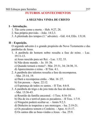 Mil Esboços para Sermões
FUTUROS ACONTECIMENTOS
A SEGUNDA VINDA DE CRISTO
I – Introdução.
1. Tão certa como a morte. - Heb. 9:27, 28.
2. Sua própria previsão. - João. 14:2,3.
3. A plenitude dos tempos (1.° advento). - Gál. 4:4; Efés. 1:9,10.
II – Exposição.
O segundo advento é o grande propósito do Novo Testamento e das
parábolas de Jesus.
1. A parábola do homem nobre ressalta a fase do reino. - Luc.
19:11-13.
a) Jesus nascido para ser Rei. - Luc. 1:32, 33.
b) Não deste mundo. - Jo. 18 :36.
c) Quando tomará o trono? - Mat. 25:31, 34; 24:30, 31.
d) Aparecimento e reino. - II Tim. 4:1.
2. A parábola dos talentos ressalta a fase da recompensa.
- Mat. 25:14, 19.
a) Dará a recompensa então. - Mat. 16 :27.
b) Em pessoa. - Apoc. 22:12.
c) Esperança de todos os santos. - II Tim. 4:6-8.
3. A parábola do trigo e do joio trata da fase do destino.
- Mat. 13:36-43.
a) Reunião da família ancestral. - I Tess. 4:16-18.
b) Dia de ira e terrível para os pecadores. - II Tess. 1:7-9.
c) Ninguém poderá ocultar-se. - Amós 9:2,3.
d) Dinheiro às toupeiras e aos morcegos. - Isa. 2:19-21.
e) Os pecadores temem o Cordeiro. - Apoc. 6:15-17.
f) Os santos dão as boas-vindas a Jesus. - Isa. 25:9.
257
 