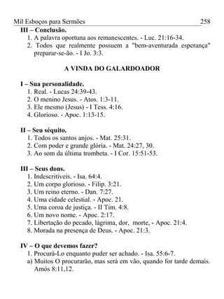 Mil Esboços para Sermões
III – Conclusão.
1. A palavra oportuna aos remanescentes. - Luc. 21:16-34.
2. Todos que realmente possuem a "bem-aventurada esperança"
preparar-se-ão. - I Jo. 3:3.
A VINDA DO GALARDOADOR
I – Sua personalidade.
1. Real. - Lucas 24:39-43.
2. O menino Jesus. - Atos. 1:3-11.
3. Ele mesmo (Jesus) - I Tess. 4:16.
4. Glorioso. - Apoc. 1:13-15.
II – Seu séquito.
1. Todos os santos anjos. - Mat. 25:31.
2. Com poder e grande glória. - Mat. 24:27, 30.
3. Ao som da última trombeta. - I Cor. 15:51-53.
III – Seus dons.
1. Indescritíveis. - Isa. 64:4.
2. Um corpo glorioso. - Filip. 3:21.
3. Um reino eterno. - Dan. 7:27.
4. Uma cidade celestial. - Apoc. 21.
5. Uma coroa de justiça. - II Tim. 4:8.
6. Um novo nome. - Apoc. 2:17.
7. Libertação do pecado, lágrima, dor, morte, - Apoc. 21:4.
8. Morada na presença de Deus. - Apoc. 21:3.
IV – O que devemos fazer?
1. Procurá-Lo enquanto puder ser achado. - Isa. 55:6-7.
a) Muitos O procurarão, mas será em vão, quando for tarde demais.
Amós 8:11,12.
258
 