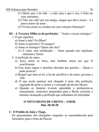 Mil Esboços para Sermões
(1) Maior que o de mãe - a mãe ama o que é seu, o fruto de
suas entranhas.
(2) "Dar sua vida" por um amigo, sangue que não é nosso – é a
prova maior de amor.
(3) Vivem assim os cristãos em suas relações fraternais?
III – A Terceira Milha (a da perfeição) – "Amai a vossos inimigos."
1. O que significa.
a) Amar a mãe? Os filhos?
b) Amar os parentes? Os amigos?
c) Amar os inimigos? Quem são eles?
(1) É amor sem retribuição. – Amar quando nos repulsam,
caluniam e ferem.
2. A perfeição do amor.
a) Jesus amou os Seus, mas também amou aos que O
crucificaram.
b) Este amor requer o domínio absoluto das paixões. – Quem o
pode praticar?
c) Requer que uma só lei, a lei do sacrifício e do amor, governe a
vida.
d) O que assim praticar terá chegado à mais alta perfeição,
seguindo de perto o ensino e o exemplo do divino Mestre.
e) Quando os homens tiverem aprendido a perdoarem-se
mutuamente, estaremos preparados para o Reino celestial, e
teremos alcançado a perfeição que redundará em felicidade.
O NOVO REINO DE CRISTO – AMOR
Mat. 20:20-28
I – O Pedido de João e Tiago.
Os pensamentos dos discípulos enquanto se encaminhavam para
Jerusalém, para a festa da Páscoa:
26
 