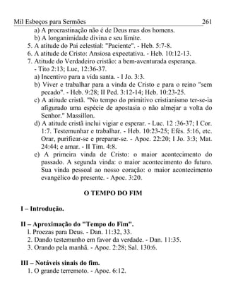 Mil Esboços para Sermões
a) A procrastinação não é de Deus mas dos homens.
b) A longanimidade divina e seu limite.
5. A atitude do Pai celestial: "Paciente". - Heb. 5:7-8.
6. A atitude de Cristo: Ansiosa expectativa. - Heb. 10:12-13.
7. Atitude do Verdadeiro cristão: a bem-aventurada esperança.
- Tito 2:13; Luc, 12:36-37.
a) Incentivo para a vida santa. - I Jo. 3:3.
b) Viver e trabalhar para a vinda de Cristo e para o reino "sem
pecado". - Heb. 9:28; II Ped. 3:12-14; Heb. 10:23-25.
c) A atitude cristã. "No tempo do primitivo cristianismo ter-se-ia
afigurado uma espécie de apostasia o não almejar a volta do
Senhor." Massillon.
d) A atitude cristã inclui vigiar e esperar. - Luc. 12 :36-37; I Cor.
1:7. Testemunhar e trabalhar. - Heb. 10:23-25; Efés. 5:16, etc.
Orar, purificar-se e preparar-se. - Apoc. 22:20; I Jo. 3:3; Mat.
24:44; e amar. - II Tim. 4:8.
e) A primeira vinda de Cristo: o maior acontecimento do
passado. A segunda vinda: o maior acontecimento do futuro.
Sua vinda pessoal ao nosso coração: o maior acontecimento
evangélico do presente. - Apoc. 3:20.
O TEMPO DO FIM
I – Introdução.
II – Aproximação do "Tempo do Fim".
l. Proezas para Deus. - Dan. 11:32, 33.
2. Dando testemunho em favor da verdade. - Dan. 11:35.
3. Orando pela manhã. - Apoc. 2:28; Sal. 130:6.
III – Notáveis sinais do fim.
1. O grande terremoto. - Apoc. 6:12.
261
 