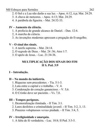 Mil Esboços para Sermões
2. O Sol e a Lua não darão a sua luz. - Apoc. 6:12, ú.p; Mat. 24:29.
3. A chuva de meteoros. - Apoc. 6:13; Mat. 24:29.
4. A parábola da figueira. - Mat. 24:32-33.
IV – Aumento da ciência.
1. A profecia de grande alcance de Daniel. - Dan. 12:4.
2, A marcha da ciência.
3. As invenções modernas apressam a pregação do Evangelho.
V – O sinal dos sinais.
1. A tarefa suprema. - Mat. 24:14.
2, O segredo de Deus. - Mat. 24 :36; Atos 1:7.
3. O apelo de Jesus. - Luc. 21:34-36.
MULTIPLICAÇÃO DOS SINAIS DO FIM
II S. Ped. 3:9
I – Introdução.
II – No mundo da indústria.
1. Riquezas sem precedentes. - Tia. 5:1-3.
2, Luta entre o capital e o trabalho. - V. 4.
3. Condenação do coração ganancioso. - V. 5,6.
4. O Cristão deve ser paciente. - Vs. 7,8.
III – Tempos perigosos.
1. Desmoralização ilimitada. - II Tim. 3:1.
2. Lares desfeitos e criminalidade juvenil. - II Tim. 3:2, 3, 13.
3. Prazeres voluptuosos versus piedade. - II Tim. 3:4, 5.
IV – Irreligiosidade e anarquia.
1. A falta de fé verdadeira. - Luc. 18:8; II Ped. 3:3-5.
262
 