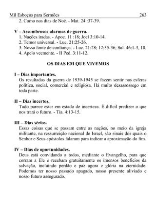 Mil Esboços para Sermões
2. Como nos dias de Noé. - Mat. 24 :37-39.
V – Assombrosos alarmas de guerra.
1. Nações iradas. - Apoc. 11 :18; Joel 3:10-14.
2. Temor universal. - Luc. 21:25-26.
3. Nossa fonte de confiança. - Luc. 21:28; 12:35-36; Sal. 46:1-3, 10.
4. Apelo veemente. - II Ped. 3:11-12.
OS DIAS EM QUE VIVEMOS
I – Dias importantes.
Os resultados da guerra de 1939-1945 se fazem sentir nas esferas
política, social, comercial e religiosa. Há muito desassossego em
toda parte.
II – Dias incertos.
Tudo parece estar em estado de incerteza. É difícil predizer o que
nos trará o futuro. - Tia. 4:13-15.
III – Dias sérios.
Essas coisas que se passam entre as nações, no meio da igreja
militante, na ressurreição nacional de Israel, são sinais dos quais o
Senhor e Seus apóstolos falaram para indicar a aproximação do fim.
IV – Dias de oportunidades.
Deus está convidando a todos, mediante o Evangelho, para que
corram a Ele e recebam gratuitamente os imensos benefícios da
salvação, incluindo perdão e paz agora e glória na eternidade.
Podemos ter nosso passado apagado, nosso presente aliviado e
nosso futuro assegurado.
263
 