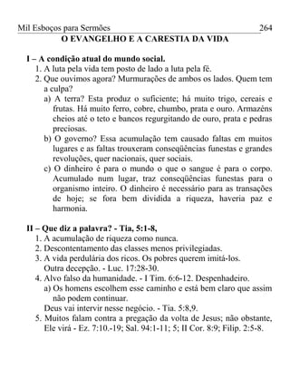 Mil Esboços para Sermões
O EVANGELHO E A CARESTIA DA VIDA
I – A condição atual do mundo social.
1. A luta pela vida tem posto de lado a luta pela fé.
2. Que ouvimos agora? Murmurações de ambos os lados. Quem tem
a culpa?
a) A terra? Esta produz o suficiente; há muito trigo, cereais e
frutas. Há muito ferro, cobre, chumbo, prata e ouro. Armazéns
cheios até o teto e bancos regurgitando de ouro, prata e pedras
preciosas.
b) O governo? Essa acumulação tem causado faltas em muitos
lugares e as faltas trouxeram conseqüências funestas e grandes
revoluções, quer nacionais, quer sociais.
c) O dinheiro é para o mundo o que o sangue é para o corpo.
Acumulado num lugar, traz conseqüências funestas para o
organismo inteiro. O dinheiro é necessário para as transações
de hoje; se fora bem dividida a riqueza, haveria paz e
harmonia.
II – Que diz a palavra? - Tia, 5:1-8,
1. A acumulação de riqueza como nunca.
2. Descontentamento das classes menos privilegiadas.
3. A vida perdulária dos ricos. Os pobres querem imitá-los.
Outra decepção. - Luc. 17:28-30.
4. Alvo falso da humanidade. - I Tim. 6:6-12. Despenhadeiro.
a) Os homens escolhem esse caminho e está bem claro que assim
não podem continuar.
Deus vai intervir nesse negócio. - Tia. 5:8,9.
5. Muitos falam contra a pregação da volta de Jesus; não obstante,
Ele virá - Ez. 7:10.-19; Sal. 94:1-11; 5; II Cor. 8:9; Filip. 2:5-8.
264
 