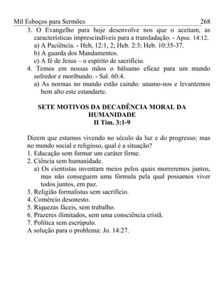 Mil Esboços para Sermões
3. O Evangelho para hoje desenvolve nos que o aceitam, as
características imprescindíveis para a transladação. - Apoc. 14:12.
a) A Paciência. - Heb, 12:1, 2; Heb. 2:3; Heb. 10:35-37.
b) A guarda dos Mandamentos.
c) A fé de Jesus – o espírito de sacrifício.
4. Temos em nossas mãos o bálsamo eficaz para um mundo
sofredor e moribundo. - Sal. 60:4.
a) As normas no mundo estão caindo: unamo-nos e levantemos
bem alto este estandarte.
SETE MOTIVOS DA DECADÊNCIA MORAL DA
HUMANIDADE
II Tim. 3:1-9
Dizem que estamos vivendo no século da luz e do progresso; mas
no mundo social e religioso, qual é a situação?
1. Educação sem formar um caráter firme.
2. Ciência sem humanidade.
a) Os cientistas inventam meios pelos quais morreremos juntos,
mas não conseguem uma fórmula pela qual possamos viver
todos juntos, em paz.
3. Religião formalistas sem sacrifício.
4. Comércio desonesto.
5. Riquezas fáceis, sem trabalho.
6. Prazeres ilimitados, sem uma consciência cristã.
7. Política sem escrúpulo.
A solução para o problema: Jo. 14:27.
268
 