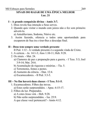 Mil Esboços para Sermões
SINAIS DO RAIAR DE UMA ÉPOCA MELHOR
Luc. 21
I – A grande compaixão divina - Amós 3:7.
1. Deus revela Sua intenção a Seus servos.
2. Quando quis visitar o mundo com juízos não o fez sem primeiro
adverti-lo.
a) Antediluviano, Sodoma, Nínive etc.
3. Assim fazendo, oferecia a todos uma oportunidade para
escaparem de Sua ira e tirar-lhes a desculpa final.
II – Deus tem sempre uma verdade presente
II Ped. 1:12 - A verdade presente é a segunda vinda de Cristo.
1. A certeza. - Jo. 14:1-3; Atos 1:10-11; Heb. 9:28.
2. Os sinais. - Mat. 24.
a) Clamores de paz e preparação para a guerra. - I Tess. 5:3; Joel
3:9-14; Mat. 24:6.
b) Acumulação de riquezas e misérias. - Tia. 5.
c) Terremotos, fomes e pestes.
d) Aumento da ciência. - Dan. 12:4.
e) Escarnecedores. - II Ped. 3:3-5.
III – No fim haverá duas classes - I Tess. 5:1-5.
1. Escarnecedores. Filhos das trevas.
a) Estes serão surpreendidos. - Apoc. 6:15-17.
2. Filhos da luz. Preparados.
a) A estes Jesus virá. - Heb. 9:28.
b) Não serão surpreendidos. - Isa. 25:9.
A que classe você pertencerá? - Amós 4:12.
269
 