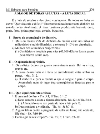 Mil Esboços para Sermões
A MAIOR DE TODAS AS LUTAS – A LUTA SOCIAL
É a luta de séculos e dos cinco continentes. De todos os lados se
ouve: "Que vida cara e difícil!" Entretanto nunca houve tanto dinheiro no
mundo como atualmente. A terra continua produzindo bastante ouro,
prata, ferro, pedras preciosas, cereais, frutas etc.
I – Época de acumulação de dinheiro.
1. Mais ou menos 95% do dinheiro do mundo estão nas mãos de
milionários e multimilionários, e somente 5-10% em circulação.
a) Milhões ricos e milhões paupérrimos.
(1) Cemitérios e hospitais para cães (45.000 dólares foram pagos
pelo enterro de um cão).
II – O operariado oprimido.
1. Os salários depois da guerra aumentaram mais. Daí as crises,
greves etc.
2. A causa dessas lutas é a falta de entendimento entre ambas as
partes. - Mat. 7:12.
a) O dinheiro é para o mundo o que o sangue é para o corpo.
Acumulado num só lugar traz conseqüências funestas para o
corpo.
III – Que significam estas coisas?
1. É um sinal do fim. - Tia. 5:3; II Tim. 3:1, 2.
a) Deus condena a usura e riqueza desonesta. Jer. 22:13; Tia. 5:1-6.
(1) A luta pelo ouro tem posto de lado a luta pela fé.
b) Deus condena a violência, - Tia. 4:1-3; 5:7-11.
2. Alguns falam contra a pregação da volta de Jesus; não obstante,
Ele virá. - Ez. 7:10-19.
3. Como agir nestes tempos? - Tia. 5:7, 8; 1 Tim. 6:6-10.
270
 