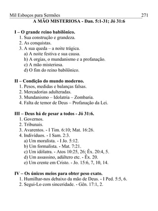 Mil Esboços para Sermões
A MÃO MISTERIOSA - Dan. 5:1-31; Jó 31:6
I – O grande reino babilônico.
1. Sua construção e grandeza.
2. As conquistas.
3. A sua queda – a noite trágica.
a) A noite festiva e sua causa.
h) A orgias, o mundanismo e a profanação.
c) A mão misteriosa.
d) O fim do reino babilônico.
II – Condição do mundo moderno.
1. Pesos, medidas e balanças falsas.
2. Mercadorias adulteradas.
3. Mundanismo – Idolatria – Zombaria.
4. Falta de temor de Deus – Profanação da Lei.
III – Deus há de pesar a todos - Jó 31:6.
1. Governos.
2. Tribunais.
3. Avarentos. - I Tim. 6:10; Mat. 16:26.
4. Indivíduos. - I Sam. 2:3.
a) Um moralista. - I Jo. 5:12.
b) Um formalista. - Mat. 7:21.
c) Um idólatra. - Atos 10:25, 26; Êx. 20:4, 5.
d) Um assassino, adúltero etc. - Êx. 20.
e) Um crente em Cristo. - Jo. 15:6, 7, 10, 14.
IV – Os únicos meios para obter peso exato.
1. Humilhar-nos debaixo da mão de Deus. - I Ped. 5:5, 6.
2. Segui-Lo com sinceridade. - Gên. 17:1, 2.
271
 