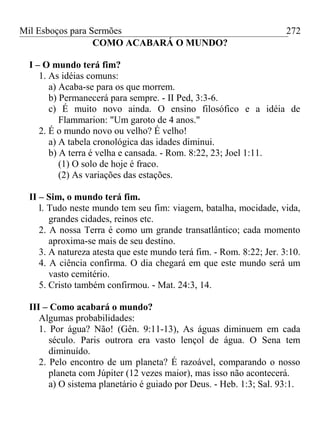 Mil Esboços para Sermões
COMO ACABARÁ O MUNDO?
I – O mundo terá fim?
1. As idéias comuns:
a) Acaba-se para os que morrem.
b) Permanecerá para sempre. - II Ped, 3:3-6.
c) É muito novo ainda. O ensino filosófico e a idéia de
Flammarion: "Um garoto de 4 anos."
2. É o mundo novo ou velho? É velho!
a) A tabela cronológica das idades diminui.
b) A terra é velha e cansada. - Rom. 8:22, 23; Joel 1:11.
(1) O solo de hoje é fraco.
(2) As variações das estações.
II – Sim, o mundo terá fim.
l. Tudo neste mundo tem seu fim: viagem, batalha, mocidade, vida,
grandes cidades, reinos etc.
2. A nossa Terra é como um grande transatlântico; cada momento
aproxima-se mais de seu destino.
3. A natureza atesta que este mundo terá fim. - Rom. 8:22; Jer. 3:10.
4. A ciência confirma. O dia chegará em que este mundo será um
vasto cemitério.
5. Cristo também confirmou. - Mat. 24:3, 14.
III – Como acabará o mundo?
Algumas probabilidades:
1. Por água? Não! (Gên. 9:11-13), As águas diminuem em cada
século. Paris outrora era vasto lençol de água. O Sena tem
diminuído.
2. Pelo encontro de um planeta? É razoável, comparando o nosso
planeta com Júpiter (12 vezes maior), mas isso não acontecerá.
a) O sistema planetário é guiado por Deus. - Heb. 1:3; Sal. 93:1.
272
 
