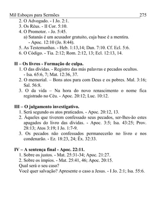 Mil Esboços para Sermões
2. O Advogado. - I Jo. 2:1.
3. Os Réus. - II Cor. 5:10.
4. O Promotor. - Jo. 5:45.
a) Satanás é um acusador gratuito, cuja base é a mentira.
- Apoc. 12:10 (Jo. 8:44).
5. As Testemunhas. - Heb. 1:13,14; Dan. 7:10. Cf. Ecl. 5:6.
6. O Código. - Tia. 2:12; Rom. 2:12, 13; Ecl. 12:13, 14.
II – Os livros - Formação de culpa.
1. O das dívidas. - Registro das más palavras e pecados ocultos.
- Isa. 65:6, 7; Mat. 12:36, 37.
2. O memorial. – Bons atos para com Deus e os pobres. Mal. 3:16;
Sal. 56:8.
3. O da vida – Na hora do novo renascimento o nome fica
registrado no Céu. - Apoc. 20:12; Luc. 10:12.
III – O julgamento investigativo.
1. Será segundo os atos praticados. - Apoc. 20:12, 13.
2. Àqueles que tiverem confessado seus pecados, ser-lhes-ão estes
apagados do livro das dívidas. - Apoc. 3:5; Isa. 43:25; Prov.
28:13; Atos 3:19; I Jo. 1:7-9.
3. Os pecados não confessados permanecerão no livro e nos
condenarão. - Ez. 18:23, 24; Êx. 32:33.
IV – A sentença final - Apoc. 22:11.
1. Sobre os justos. - Mat. 25:31-34; Apoc. 21:27.
2. Sobre os ímpios. - Mat. 25:41, 46; Apoc. 20:15.
Qual será o seu caso?
Você quer salvação? Apresente o caso a Jesus. - I Jo. 2:1; Isa. 55:6.
275
 