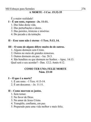 Mil Esboços para Sermões
A MORTE - I Cor. 15:32-35
É a maior realidade!
I – É um sono, repouso - Jo. 11:11.
1. Das lidas desta vida.
2. Das perturbações e dores.
3. Das paixões, tristezas e misérias.
4. Do pecado e da tentação.
II – Esse sono não é eterno - I Tess. 5:13, 14.
III – O sono de alguns difere muito do de outros.
1. Alguns dormem sem Cristo.
2. Outros no meio de grandes remorsos.
3. Outros dormem em paz. - Isa. 26:3.
4. São benditos os que dormem no Senhor. - Apoc. 14:13.
Qual será o seu acordar? - Dan. 12:2; Amós 4:12.
COMO TER UMA FELIZ MORTE
Núm. 23:10
I – O que é a morte?
1. É um sono. - I Tess. 4:13-14.
2. É um descanso. - Jo. 11:11.
II – Como morrem os justos.
1. Sem temor.
2. No favor de Deus.
3. No amor de Jesus Cristo.
4. Tranqüilo, confiante, em paz.
5. Preparado para uma vida melhor e mais feliz,
276
 