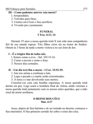 Mil Esboços para Sermões
III – Como podemos morrer esta morte?
l. Arrependidos.
2. Volvidos para Deus.
3. Crentes em Cristo e Seu sacrifício.
4. Vivendo pia e justamente.
FUNERAL
I Tess. 4:13, 14
Durante 35 anos a nossa querida irmã X tem sido uma companheira
fiel de seu amado esposo. Três filhos criou ela no temor do Senhor.
Ontem às 3 horas da tarde a morte visitou-a no seu leito de dor.
I – É o trágico fim de todos nós.
l. Somos como a erva. - Sal. 103:15-16.
2. Como a nuvem e como o feno.
3. Nossos dias contados.
II – Um dia terá fim a morte - I Cor. 15:51-55.
1. Isto nos anima a continuar a luta.
2. Logo o pecado e a morte serão exterminados.
3. A terra e o mar devolverão seus mortos.
Consolai-vos com esta bendita esperança. A nossa querida irmã
dorme em paz. Logo soará a trombeta final da vitória, então veremos a
nossa querida irmã juntamente com os nossos entes queridos, que a mão
cruel da morte arrebatou.
O REINO DOS CÉUS
Mat. 4:17
Jesus, depois de Seu batismo e de ser tentado no deserto, começou o
Seu ministério. O Seu primeiro sermão foi sobre o reino dos céus.
277
 