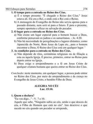 Mil Esboços para Sermões
1. O tempo para a entrada no Reino dos Céus.
a) É o tempo presente: "É chegado o Reino dos Céus." Jesus
estava ali. Ele era o Rei, e onde está o Rei está o Reino.
b) A mensagem do Evangelho do Reino não serviu apenas para o
passado distante, nem será só para o futuro. É para o presente,
sempre oportuna e eficaz na salvação do pecador.
2. O lugar para a entrada no Reino dos Céus.
a) Não existe um lugar especial para o homem buscar a Deus,
conforme pensavam os judeus e os samaritanos. - Jo. 4:20.
b) Não há necessidade de peregrInações a lugares distantes, como
Aparecida do Norte, Bom Jesus da Lapa etc., para o homem
encontrar a Deus, O Reino dos Céus está em qualquer lugar. '
3. As condições para a entrada no Reino dos Céus.
a) Não depende de ritos, cerimônias religiosas ou de filiação a
esta ou àquela Igreja. É preciso, primeiro, entrar no Reino para
depois entrar na Igreja.
b) Deus exige o arrependimento e a fé em Jesus Cristo de
qualquer criatura humana que queira entrar no Reino dos Céus.
Conclusão: neste momento, em qualquer lugar, a pessoa pode entrar
no Reino dos Céus, por meio do arrependimento e da crença no
Evangelho de Jesus Cristo, o bendito Filho de Deus.
ALEGRIA NO CÉU
Luc. 15:10.
1. Quem o declara?
"Eu vos digo..." - V. 7 e 10.
Aquele que sabe, "Ninguém subiu ao céu, senão o que desceu do
céu, o Filho do Homem que está no céu". Isto descreve o que
sucede no céu quando um pecador se arrepende,
278
 