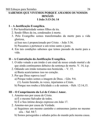 Mil Esboços para Sermões
SABEMOS QUE VIVEMOS PORQUE AMAMOS OS NOSSOS
IRMÃOS
I João 3:13-24; 14
I – A Justificação Evangélica.
l. Por hereditariedade somos filhos da ira.
2. Sendo filhos da ira, condenados à morte.
3. Pelo Evangelho somos transformados da morte para a vida
gloriosa,
a) Isso nos é proporcionado por Cristo. - João 3:36.
b) Passamos a pertencer a um reino santo e justo.
4. Em tais condições sabemos que temos passado da morte para a
vida.
II – A Contrafação da Justificação Evangélica.
1. O ódio votado a um irmão é um sinal de nosso estado mortal e de
que ainda continuamos debaixo da sentença de morte. V. 14, ú.p.
2. Odiando um irmão tornamo-nos homicida. – V. 15.
a) Basta acariciarmos isso no coração.
3. Por que Deus reprova isso?
a) Porque todos somos a imagem de Deus. - Gên. 9:6.
(1) Assim fazendo, às vezes, injuriamos a Cristo.
b) Porque nos rouba a felicidade e a de outrem. - Heb. 12:14,15.
III – O Cumprimento da Lei de Cristo é Amor.
1. Amemo-nos por causa de Cristo.
a) É o mesmo Salvador de todos.
b) É o Seu íntimo desejo expresso em João 17.
2. Amemo-nos por causa da Verdade.
a) Seguimos um mesmo caminho e entraremos juntos no mesmo
céu. - Sal. 84:7.
b) Somos perseguidos e odiados pelos do mundo pela mesma causa.
28
 