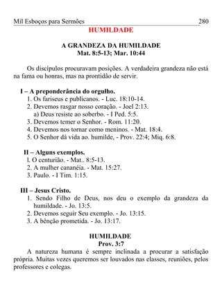 Mil Esboços para Sermões
HUMILDADE
A GRANDEZA DA HUMILDADE
Mat. 8:5-13; Mar. 10:44
Os discípulos procuravam posições. A verdadeira grandeza não está
na fama ou honras, mas na prontidão de servir.
I – A preponderância do orgulho.
1. Os fariseus e publicanos. - Luc. 18:10-14.
2. Devemos rasgar nosso coração. - Joel 2:13.
a) Deus resiste ao soberbo. - I Ped. 5:5.
3. Devemos temer o Senhor. - Rom. 11:20.
4. Devemos nos tornar como meninos. - Mat. 18:4.
5. O Senhor dá vida ao. humilde, - Prov. 22:4; Miq. 6:8.
II – Alguns exemplos.
l. O centurião. - Mat.. 8:5-13.
2. A mulher cananéia. - Mat. 15:27.
3. Paulo. - I Tim. 1:15.
III – Jesus Cristo.
1. Sendo Filho de Deus, nos deu o exemplo da grandeza da
humildade. - Jo. 13:5.
2. Devemos seguir Seu exemplo. - Jo. 13:15.
3. A bênção prometida. - Jo. 13:17.
HUMILDADE
Prov. 3:7
A natureza humana é sempre inclinada a procurar a satisfação
própria. Muitas vezes queremos ser louvados nas classes, reuniões, pelos
professores e colegas.
280
 