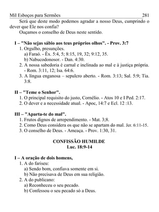 Mil Esboços para Sermões
Será que deste modo podemos agradar a nosso Deus, cumprindo o
dever que Ele nos confia?
Ouçamos o conselho de Deus neste sentido.
I – "Não sejas sábio aos teus próprios olhos". - Prov. 3:7
1. Orgulho, presunções.
a) Faraó. - Êx. 5:4, 5; 8:15, 19, 32; 9:12, 35.
b) Nabucodonosor. - Dan. 4:30.
2. A nossa sabedoria é carnal e inclinada ao mal e à justiça própria.
- Rom. 3:11, 12; Isa. 64:6.
3. A língua enganosa – sepulcro aberto. - Rom. 3:13; Sal. 5:9; Tia.
3:8.
II – "Teme o Senhor".
1. O principal requisito do justo, Cornélio. - Atos 10 e I Ped. 2:17.
2. O dever e a necessidade atual. - Apoc, 14:7 e Ecl. 12 :13.
III – "Aparta-te do mal".
1. Frutos dignos de arrependimento. - Mat. 3;8.
2. Como Deus considera os que não se apartam do mal. Jer. 6:11-15.
3. O conselho de Deus. - Ameaça. - Prov. 1:30, 31.
CONFISSÃO HUMILDE
Luc. 18:9-14
I – A oração de dois homens,
1. A do fariseu:
a) Sendo bom, confiava somente em si.
b) Não precisava de Deus em sua religião.
2. A do publicano:
a) Reconheceu o seu pecado.
b) Confessou o seu pecado só a Deus.
281
 