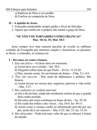 Mil Esboços para Sermões
c) Suplicou de Deus o seu perdão.
d) Confiou na compaixão de Deus.
II – A opinião de Jesus.
1. O pecador arrependido sempre ganha o favor do Salvador.
2. Aquele que confia em si próprio não achará a graça de Deus.
"SE NÃO VOS TORNARDES COMO CRIANÇAS"
Mar. 10:14, 15; Mat. 18:3
Jesus sempre teve uma maneira peculiar de revelar as sublimes
verdades do Evangelho por maneiras simples e ilustrativas: os pássaros,
as flores, o semeador, as crianças etc.
I – Devemos ser como crianças.
1. Elas são felizes – O choro dura um momento.
a) Assim deve ser o cristão. - Sal. 30:5.
b) Ninguém sofreu mais do que Paulo. - II Cor. 11:23-28.
c) Mas, mesmo assim, foi um homem de ânimo. - Filip. 3:1; 4:4.
2. Elas são sinceras - Não usam de diplomacia e política. São
francas.
a) Assim devem ser nossos atos, negócios, palavras e vida cristã.
- Mar. 5:37.
3. São confiantes no cuidado paternal.
a) Até o dia de hoje, ainda não recebemos notícia de que o grande
Deus tenha morrido.
b) Devemos pôr nossa confiança no braço divino. - Isa. 52:10.
c) Ele cuida dos órfãos e das viúvas. - Isa. 54:4; Jer. 49:11.
d) Assim como a criança confia na alimentação provida por seu
pai, assim deve ser conosco. - Mat. 6:25; Sal. 23; Isa. 33:16.
4. São afeiçoadas - Nada tem mais valor do que os abraços e beijos
da mamãe.
282
 