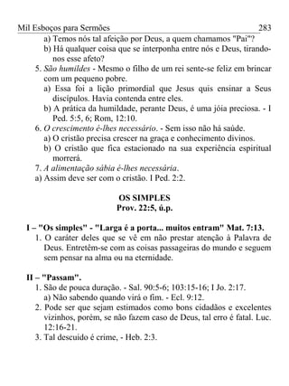 Mil Esboços para Sermões
a) Temos nós tal afeição por Deus, a quem chamamos "Pai"?
b) Há qualquer coisa que se interponha entre nós e Deus, tirando-
nos esse afeto?
5. São humildes - Mesmo o filho de um rei sente-se feliz em brincar
com um pequeno pobre.
a) Essa foi a lição primordial que Jesus quis ensinar a Seus
discípulos. Havia contenda entre eles.
b) A prática da humildade, perante Deus, é uma jóia preciosa. - I
Ped. 5:5, 6; Rom, 12:10.
6. O crescimento é-lhes necessário. - Sem isso não há saúde.
a) O cristão precisa crescer na graça e conhecimento divinos.
b) O cristão que fica estacionado na sua experiência espiritual
morrerá.
7. A alimentação sábia é-lhes necessária.
a) Assim deve ser com o cristão. I Ped. 2:2.
OS SIMPLES
Prov. 22:5, ú.p.
I – "Os simples" - "Larga é a porta... muitos entram" Mat. 7:13.
1. O caráter deles que se vê em não prestar atenção à Palavra de
Deus. Entretêm-se com as coisas passageiras do mundo e seguem
sem pensar na alma ou na eternidade.
II – "Passam".
1. São de pouca duração. - Sal. 90:5-6; 103:15-16; I Jo. 2:17.
a) Não sabendo quando virá o fim. - Ecl. 9:12.
2. Pode ser que sejam estimados como bons cidadãos e excelentes
vizinhos, porém, se não fazem caso de Deus, tal erro é fatal. Luc.
12:16-21.
3. Tal descuido é crime, - Heb. 2:3.
283
 