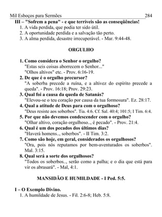 Mil Esboços para Sermões
III – "Sofrem a pena" - e que terríveis são as conseqüências!
1. A vida perdida, que podia ter sido útil.
2. A oportunidade perdida e a salvação tão perto.
3. A alma perdida, desastre irrecuperável. - Mar. 9:44-48.
ORGULHO
1. Como considera o Senhor o orgulho?
"Estas seis coisas aborrecem o Senhor..."
"Olhos altivos" etc. - Prov. 6:16-19.
2. De que é o orgulho precursor?
"A soberba precede a ruína, e a altivez do espírito precede a
queda". - Prov. 16:18; Prov. 29:23.
3. Qual foi a causa da queda de Satanás?
"Elevou-se o teu coração por causa da tua formosura". Ez. 28:17.
4. Qual a atitude de Deus para com o orgulhoso?
"Deus resiste aos soberbos". Tia. 4:6. Cf. Sal. 40:4; 101:5; I Tim. 6:4.
5. Por que não devemos condescender com o orgulho?
"Olhar altivo, coração orgulhoso.., é pecado". - Prov. 21:4.
6. Qual é um dos pecados dos últimos dias?
"Haverá homens.., soberbos". - II Tim. 3:2.
7. Como são hoje, em geral, considerados os orgulhosos?
"Ora, pois nós reputamos por bem-aventurados os soberbos".
Mal. 3:15.
8. Qual será a sorte dos orgulhosos?
"Todos os soberbos.., serão como a palha; e o dia que está para
vir os abrasará". - Mal, 4:1.
MANSIDÃO E HUMILDADE - I Ped. 5:5.
I – O Exemplo Divino.
1. A humildade de Jesus. - Fil. 2:6-8; Heb. 5:8.
284
 