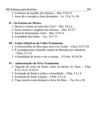 Mil Esboços para Sermões
2. Contraste do orgulho dos fariseus. - Mat. 9:10-12.
3. Jesus dá o exemplo a Seus discípulos. - Jo. 13:4, 5 e 10.
II – Os Ensinos do Mestre.
1. Quem é o maior no reino dos Céus? - Mat. 18:2,4.
2. Jesus censura a vanglória dos fariseus. - Mat. 23:5-7.
3. Sinal de fraternidade cristã. - Mat. 23:8-12.
4. A parábola das bodas. - Luc. 14:7-11.
III – Lições Objetivas do Velho Testamento.
1. A misericórdia de Deus para com o rei Acabe. - I Reis 21:27-29.
2. É recompensada a humilde oração de Salomão por sabedoria.
- I Reis 3:5-14.
3. A humildade de Josias evita o castigo. - II Crôn. 34:26-28.
IV – Admoestações do Novo Testamento.
1. Segredo do êxito de Paulo como co-obreiro de Deus. - Filip.
4:12; I Cor. 9:19-23.
2. Exortação de Paulo à união e à humildade, - Filip. 2:3 e 4.
3. Exortação de Pedro à Igreja. - I Ped. 5:5 e 6.
4. Tiago mostra como alcançar o favor de Deus. - Tia. 4:6 e 10.
285
 