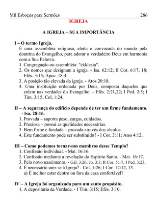 Mil Esboços para Sermões
IGREJA
A IGREJA – SUA IMPORTÂNCIA
I – O termo Igreja.
É uma assembléia religiosa, eleita e convocada do mundo pela
doutrina do Evangelho, para adorar o verdadeiro Deus em harmonia
com a Sua Palavra.
1. Congregação ou assembléia: "ekklesia".
2. Os nomes que designam a igreja. - Isa. 62:12; II Cor. 6:17, 18;
Efés. 3:15; Apoc. 18:4.
3. A posição tão elevada da igreja. - Atos 20:18.
4. Uma instituição ordenada por Deus, composta daqueles que
crêem nas verdades dn Evangelho. - Efés. 2:21,22; I Ped. 2:5; I
Tim. 3:15; Col, 1:24.
II – A segurança do edifício depende de ter um firme fundamento.
- Isa. 28:16.
1. Provada – suporta peso, cargas, cuidados.
2. Preciosa – possui as qualidades necessárias.
3. Bem firme e fundada – provada através dos séculos.
4. Este fundamento pode ser substituído? - I Cor. 3:11; Atos 4:12.
III – Como podemos tornar-nos membros desse Templo?
1. Confissão individual. - Mat. 16:16.
2. Confissão mediante a revelação do Espírito Santo. - Mat. 16:17.
3. Pelo novo nascimento. - Gál. 3:26; Jo. 3:3; II Cor. 5:17; I Ped. 3:23.
4. É necessário unir-se à Igreja? - Col. 1:26; I Cor. 12:12, 13.
a) É melhor estar dentro ou fora da casa confortável?
IV – A Igreja foi organizada para um santo propósito.
1. A depositária da Verdade. - I Tim. 3:15; Efés. 3:10.
286
 