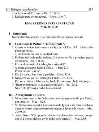 Mil Esboços para Sermões
2. A luz e o sal da Terra. - Mat. 5:13-16.
3. Refúgio para os pecadores. - Apoc. 14:6, 7.
UMA ERRÔNEA INTERPRETAÇÃO
Mat. 16:13-23
I – Introdução
Narrar detalhadamente os acontecimentos relatados no texto.
II – A confissão de Pedro: "Tu És o Cristo".
1. Cristo, o único fundamento da Igreja. - I Cor. 3:11. Outro não
pode ser posto.
a) As Escrituras não se contradizem.
2. Embora rejeitado pelos judeus, Cristo tornou-Se a principal pedra
de esquina. - Sal. 118:22.
3. Em nenhum outro há salvação. - Atos 4:12.
4. A pedra eleita por Deus é Cristo. - I Ped. 2:4.
Pedro mesmo o disse.
5. Ele é a rocha, Sua obra é perfeita. - Deut. 32:4.
6. Ninguém vai ao Pai, senão por Cristo. - Jo. 14:6.
Daí ser errônea e falsa a eleição de Pedro como chefe da Igreja.
7. "Bem-aventurados os que nEle confiam". - Sal. 2:12.
Não é ele (Pedro) a pedra fundamental.
III – A fragilidade de Pedro.
1. Momentos depois foi Pedro severamente repreendido por Cristo,
por tentá-lo. - Mat. 16:23.
2. Se Pedro fosse a pedra fundamental da Igreja, esta teria desabado
quando Pedro vergonhosamente negou a Jesus três vezes. - Mat.
26:69-75.
3. Jesus disse: "Vós, porém, não sereis chamados mestres, porque
um só é vosso Mestre, e vós todos sois irmãos.". - Mat. 23:8.
287
 