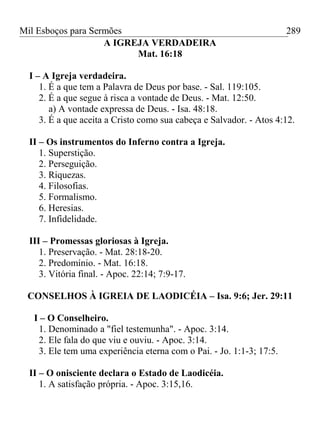Mil Esboços para Sermões
A IGREJA VERDADEIRA
Mat. 16:18
I – A Igreja verdadeira.
1. É a que tem a Palavra de Deus por base. - Sal. 119:105.
2. É a que segue à risca a vontade de Deus. - Mat. 12:50.
a) A vontade expressa de Deus. - Isa. 48:18.
3. É a que aceita a Cristo como sua cabeça e Salvador. - Atos 4:12.
II – Os instrumentos do Inferno contra a Igreja.
1. Superstição.
2. Perseguição.
3. Riquezas.
4. Filosofias.
5. Formalismo.
6. Heresias.
7. Infidelidade.
III – Promessas gloriosas à Igreja.
1. Preservação. - Mat. 28:18-20.
2. Predomínio. - Mat. 16:18.
3. Vitória final. - Apoc. 22:14; 7:9-17.
CONSELHOS À IGREIA DE LAODICÉIA – Isa. 9:6; Jer. 29:11
I – O Conselheiro.
1. Denominado a "fiel testemunha". - Apoc. 3:14.
2. Ele fala do que viu e ouviu. - Apoc. 3:14.
3. Ele tem uma experiência eterna com o Pai. - Jo. 1:1-3; 17:5.
II – O onisciente declara o Estado de Laodicéia.
1. A satisfação própria. - Apoc. 3:15,16.
289
 