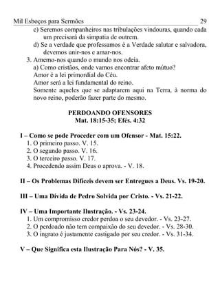 Mil Esboços para Sermões
c) Seremos companheiros nas tribulações vindouras, quando cada
um precisará da simpatia de outrem.
d) Se a verdade que professamos é a Verdade salutar e salvadora,
devemos unir-nos e amar-nos.
3. Amemo-nos quando o mundo nos odeia.
a) Como cristãos, onde vamos encontrar afeto mútuo?
Amor é a lei primordial do Céu.
Amor será a lei fundamental do reino.
Somente aqueles que se adaptarem aqui na Terra, à norma do
novo reino, poderão fazer parte do mesmo.
PERDOANDO OFENSORES
Mat. 18:15-35; Efés. 4:32
I – Como se pode Proceder com um Ofensor - Mat. 15:22.
1. O primeiro passo. V. 15.
2. O segundo passo. V. 16.
3. O terceiro passo. V. 17.
4. Procedendo assim Deus o aprova. - V. 18.
II – Os Problemas Difíceis devem ser Entregues a Deus. Vs. 19-20.
III – Uma Dívida de Pedro Solvida por Cristo. - Vs. 21-22.
IV – Uma Importante Ilustração. - Vs. 23-24.
1. Um compromisso credor perdoa o seu devedor. - Vs. 23-27.
2. O perdoado não tem compaixão do seu devedor. - Vs. 28-30.
3. O ingrato é justamente castigado por seu credor. - Vs. 31-34.
V – Que Significa esta Ilustração Para Nós? - V. 35.
29
 