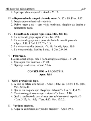 Mil Esboços para Sermões
2. A prosperidade material e literal. - V. 17.
III – Repreensão de um pai cheio de amor. V. 17 e 19; Prov. 3:12.
1. Desgraçado e miserável – penúria.
2. Pobre, cego e nu – sem visão espiritual, despido da justiça e
paupérrimo na fé.
IV – Conselhos de um pai riquíssimo. Efés. 2:4; 1:3.
1. Ele vende de graça Água Viva. - Isa. 55:1.
2. Ele vende de graça ouro puro: símbolo de uma fé provada.
- Apoc. 3:18; I Ped. 1:17; Tia. 2:5.
3. Ele vende vestidos brancos. - V. 18; Isa. 61; Apoc. 19:8.
4. Ele vende colírio. Espírito Santo. - I Cor. 2:9, 10.
V – Peroração.
l. Jesus, o fiel amigo, bate à porta de nosso coração. - V. 20.
2. Jesus quer cear conosco. - V. 20.
3. O perigo da demora. - Cant. 5:2-6.
CONSELHOS À LAODICÉIA
Apoc. 3:18
I – Ouro provado no fogo.
1. A que se refere este texto? - Apoc. 14:12; Jo. 13:34; I Jo. 3:16;
Mat. 22:36-40.
2. Que se diz daquele que não possui tal ouro? - I Jo. 3:14; 4:20.
3. Como conseguir o ouro que enriquece? - Rom. 13:10.
4. Qual o resultado de possuirmos esse sublime metal espiritual?
- Dan. 3:27; Jo. 14:3; I Tess. 4:17; Mat. 17:2,3.
II – Vestidos brancos.
1. A que se comparam os vestidos brancos? - Apoc. 19:8.
290
 