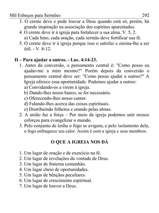 Mil Esboços para Sermões
3. O crente deve e pode louvar a Deus quando está só, porém, há
grande inspiração na associação dos espíritos aparentados.
4. O crente deve ir à igreja para fortalecer a sua alma. V. 5, 2.
a) Cada hino, cada oração, cada sermão deve fortificar sua fé.
5. O crente deve ir à igreja porque isso o satisfaz e ensina-lhe a ser
útil. - V. 8-12.
II – Para ajudar a outros. - Luc. 4:14-23.
1. Antes da conversão, o pensamento central é: "Como posso eu
ajudar-me a mim mesmo?" Porém depois da conversão o
pensamento central deve ser: "Como posso ajudar a outros?" A
Igreja oferece essa oportunidade. Podemos ajudar a outros:
a) Convidando-os a virem à igreja.
b) Dando-lhes nosso banco, se for necessário.
c) Oferecendo-lhes nosso cantor.
d) Falando-lhes acerca das coisas espirituais.
e) Distribuindo folhetos e orando pelas almas.
2. A união faz a força – Por meio da igreja podemos unir nossos
esforços para evangelizar o mundo.
3. Pelo conjunto de lenha o fogo se avigora, e pelo isolamento dela,
o fogo enfraquece seu calor. Assim é com a igreja e seus membros.
O QUE A IGREIA NOS DÁ
1. Um lugar de oração e de exercício na fé.
2. Um lugar de revelações da vontade de Deus.
3. Um lugar de fraterna comunhão.
4. Um lugar cheio de oportunidades.
5. Um lugar de bênçãos peculiares.
6. Um lugar de crescimento espiritual.
7. Um lugar de louvor a Deus.
292
 