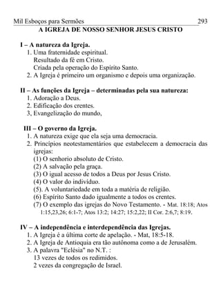 Mil Esboços para Sermões
A IGREJA DE NOSSO SENHOR JESUS CRISTO
I – A natureza da Igreja.
1. Uma fraternidade espiritual.
Resultado da fé em Cristo.
Criada pela operação do Espírito Santo.
2. A Igreja é primeiro um organismo e depois uma organização.
II – As funções da Igreja – determinadas pela sua natureza:
1. Adoração a Deus.
2. Edificação dos crentes.
3, Evangelização do mundo,
III – O governo da Igreja.
1. A natureza exige que ela seja uma democracia.
2. Princípios neotestamentários que estabelecem a democracia das
igrejas:
(1) O senhorio absoluto de Cristo.
(2) A salvação pela graça.
(3) O igual acesso de todos a Deus por Jesus Cristo.
(4) O valor do indivíduo.
(5). A voluntariedade em toda a matéria de religião.
(6) Espírito Santo dado igualmente a todos os crentes.
(7) O exemplo das igrejas do Novo Testamento. - Mat. 18:18; Atos
1:15,23,26; 6:1-7; Atos 13:2; 14:27; 15:2,22; II Cor. 2:6,7; 8:19.
IV – A independência e interdependência das Igrejas.
1. A Igreja é a última corte de apelação. - Mat, 18:5-18.
2. A Igreja de Antioquia era tão autônoma como a de Jerusalém.
3. A palavra "Eclésia" no N.T. :
13 vezes de todos os redimidos.
2 vezes da congregação de Israel.
293
 