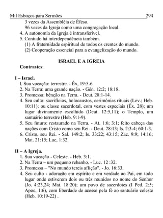 Mil Esboços para Sermões
3 vezes da Assembléia de Éfeso.
96 vezes da Igreja como uma congregação local.
4. A autonomia da Igreja é intransferível.
5. Contudo há interdependência também.
(1) A fraternidade espiritual de todos os crentes do mundo.
(2) Cooperação essencial para a evangelização do mundo.
ISRAEL E A IGREIA
Contrastes:
I – Israel.
l. Sua vocação: terrestre. - Êx, 19:5-6.
2. Na Terra: uma grande nação. - Gên. 12:2; 18:18.
3. Promessa: bênção na Terra. - Deut. 28:1-14.
4. Seu culto: sacrifícios, holocaustos, cerimônias rituais (Lev.; Heb.
10:11); ou classe sacerdotal, com vestes especiais (Êx. 28); um
lugar divinamente escolhido (Deut. 12:5,11); o Templo, um
santuário terrestre (Heb. 9:1-9).
5. Seu futuro: restaurado na Terra. - At. 1:6; 3:1; feito cabeça das
nações com Cristo como seu Rei. - Deut. 28:13; Is. 2:3-4; 60:1-3.
6. Cristo, seu Rei. - Sal. 149:2; Is. 33:22; 43:15; Zac. 9:9; 14:16;
Mat. 21:15; Luc, 1:32.
II – A Igreja.
1. Sua vocação - Celeste. - Heb. 3:1.
2. Na Terra – um pequeno rebanho. - Luc. 12 :32.
3. Promessa – "No mundo tereis aflição". - Jo. 16:33.
4. Seu culto - adoração em espírito e em verdade ao Pai, em todo
lugar onde estiverem dois ou três reunidos no nome do Senhor
(Jo. 4:23,24; Mat. 18:20); um povo de sacerdotes (I Ped. 2:5;
Apoc, 1:6), com liberdade de acesso pela fé ao santuário celeste
(Heb. 10:19-22) .
294
 