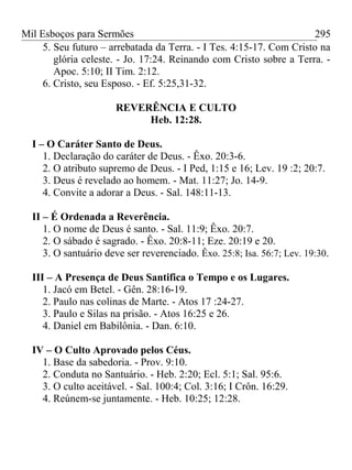 Mil Esboços para Sermões
5. Seu futuro – arrebatada da Terra. - I Tes. 4:15-17. Com Cristo na
glória celeste. - Jo. 17:24. Reinando com Cristo sobre a Terra. -
Apoc. 5:10; II Tim. 2:12.
6. Cristo, seu Esposo. - Ef. 5:25,31-32.
REVERÊNCIA E CULTO
Heb. 12:28.
I – O Caráter Santo de Deus.
1. Declaração do caráter de Deus. - Êxo. 20:3-6.
2. O atributo supremo de Deus. - I Ped, 1:15 e 16; Lev. 19 :2; 20:7.
3. Deus é revelado ao homem. - Mat. 11:27; Jo. 14-9.
4. Convite a adorar a Deus. - Sal. 148:11-13.
II – É Ordenada a Reverência.
1. O nome de Deus é santo. - Sal. 11:9; Êxo. 20:7.
2. O sábado é sagrado. - Êxo. 20:8-11; Eze. 20:19 e 20.
3. O santuário deve ser reverenciado. Êxo. 25:8; Isa. 56:7; Lev. 19:30.
III – A Presença de Deus Santifica o Tempo e os Lugares.
1. Jacó em Betel. - Gên. 28:16-19.
2. Paulo nas colinas de Marte. - Atos 17 :24-27.
3. Paulo e Silas na prisão. - Atos 16:25 e 26.
4. Daniel em Babilônia. - Dan. 6:10.
IV – O Culto Aprovado pelos Céus.
1. Base da sabedoria. - Prov. 9:10.
2. Conduta no Santuário. - Heb. 2:20; Ecl. 5:1; Sal. 95:6.
3. O culto aceitável. - Sal. 100:4; Col. 3:16; I Crôn. 16:29.
4. Reúnem-se juntamente. - Heb. 10:25; 12:28.
295
 