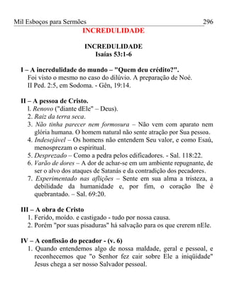 Mil Esboços para Sermões
INCREDULIDADE
INCREDULIDADE
Isaías 53:1-6
I – A incredulidade do mundo – "Quem deu crédito?".
Foi visto o mesmo no caso do dilúvio. A preparação de Noé.
II Ped. 2:5, em Sodoma. - Gên, 19:14.
II – A pessoa de Cristo.
l. Renovo ("diante dEle" – Deus).
2. Raiz da terra seca.
3. Não tinha parecer nem formosura – Não vem com aparato nem
glória humana. O homem natural não sente atração por Sua pessoa.
4. Indesejável – Os homens não entendem Seu valor, e como Esaú,
menosprezam o espiritual.
5. Desprezado – Como a pedra pelos edificadores. - Sal. 118:22.
6. Varão de dores – A dor de achar-se em um ambiente repugnante, de
ser o alvo dos ataques de Satanás e da contradição dos pecadores.
7. Experimentado nas aflições – Sente em sua alma a tristeza, a
debilidade da humanidade e, por fim, o coração lhe é
quebrantado. – Sal. 69:20.
III – A obra de Cristo
1. Ferido, moído. e castigado - tudo por nossa causa.
2. Porém "por suas pisaduras" há salvação para os que crerem nEle.
IV – A confissão do pecador - (v. 6)
1. Quando entendemos algo de nossa maldade, geral e pessoal, e
reconhecemos que "o Senhor fez cair sobre Ele a iniqüidade"
Jesus chega a ser nosso Salvador pessoal.
296
 