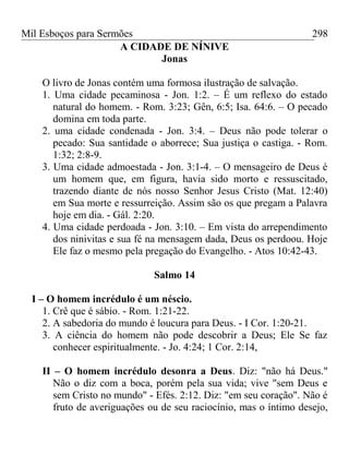 Mil Esboços para Sermões
A CIDADE DE NÍNIVE
Jonas
O livro de Jonas contém uma formosa ilustração de salvação.
1. Uma cidade pecaminosa - Jon. 1:2. – É um reflexo do estado
natural do homem. - Rom. 3:23; Gên, 6:5; Isa. 64:6. – O pecado
domina em toda parte.
2. uma cidade condenada - Jon. 3:4. – Deus não pode tolerar o
pecado: Sua santidade o aborrece; Sua justiça o castiga. - Rom.
1:32; 2:8-9.
3. Uma cidade admoestada - Jon. 3:1-4. – O mensageiro de Deus é
um homem que, em figura, havia sido morto e ressuscitado,
trazendo diante de nós nosso Senhor Jesus Cristo (Mat. 12:40)
em Sua morte e ressurreição. Assim são os que pregam a Palavra
hoje em dia. - Gál. 2:20.
4. Uma cidade perdoada - Jon. 3:10. – Em vista do arrependimento
dos ninivitas e sua fé na mensagem dada, Deus os perdoou. Hoje
Ele faz o mesmo pela pregação do Evangelho. - Atos 10:42-43.
Salmo 14
I – O homem incrédulo é um néscio.
1. Crê que é sábio. - Rom. 1:21-22.
2. A sabedoria do mundo é loucura para Deus. - I Cor. 1:20-21.
3. A ciência do homem não pode descobrir a Deus; Ele Se faz
conhecer espiritualmente. - Jo. 4:24; 1 Cor. 2:14,
II – O homem incrédulo desonra a Deus. Diz: "não há Deus."
Não o diz com a boca, porém pela sua vida; vive "sem Deus e
sem Cristo no mundo" - Efés. 2:12. Diz: "em seu coração". Não é
fruto de averiguações ou de seu raciocínio, mas o íntimo desejo,
298
 