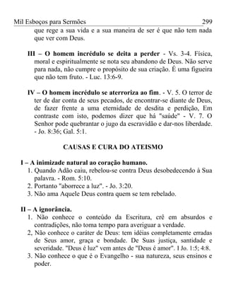 Mil Esboços para Sermões
que rege a sua vida e a sua maneira de ser é que não tem nada
que ver com Deus.
III – O homem incrédulo se deita a perder - Vs. 3-4. Física,
moral e espiritualmente se nota seu abandono de Deus. Não serve
para nada, não cumpre o propósito de sua criação. É uma figueira
que não tem fruto. - Luc. 13:6-9.
IV – O homem incrédulo se aterroriza ao fim. - V. 5. O terror de
ter de dar conta de seus pecados, de encontrar-se diante de Deus,
de fazer frente a uma eternidade de desdita e perdição, Em
contraste com isto, podemos dizer que há "saúde" - V. 7. O
Senhor pode quebrantar o jugo da escravidão e dar-nos liberdade.
- Jo. 8:36; Gal. 5:1.
CAUSAS E CURA DO ATEISMO
I – A inimizade natural ao coração humano.
1. Quando Adão caiu, rebelou-se contra Deus desobedecendo à Sua
palavra. - Rom. 5:10.
2. Portanto "aborrece a luz". - Jo. 3:20.
3. Não ama Aquele Deus contra quem se tem rebelado.
II – A ignorância.
1. Não conhece o conteúdo da Escritura, crê em absurdos e
contradições, não toma tempo para averiguar a verdade.
2, Não conhece o caráter de Deus: tem idéias completamente erradas
de Seus amor, graça e bondade. De Suas justiça, santidade e
severidade. "Deus é luz" vem antes de "Deus é amor". I Jo. 1:5; 4:8.
3. Não conhece o que é o Evangelho - sua natureza, seus ensinos e
poder.
299
 