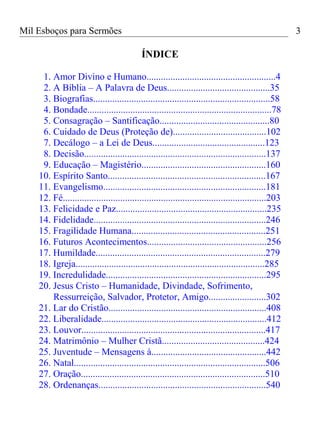 Mil Esboços para Sermões
ÍNDICE
1. Amor Divino e Humano......................................................4
2. A Bíblia – A Palavra de Deus...........................................35
3. Biografias..........................................................................58
4. Bondade.............................................................................78
5. Consagração – Santificação..............................................80
6. Cuidado de Deus (Proteção de).......................................102
7. Decálogo – a Lei de Deus...............................................123
8. Decisão............................................................................137
9. Educação – Magistério....................................................160
10. Espírito Santo..................................................................167
11. Evangelismo....................................................................181
12. Fé.....................................................................................203
13. Felicidade e Paz...............................................................235
14. Fidelidade........................................................................246
15. Fragilidade Humana........................................................251
16. Futuros Acontecimentos..................................................256
17. Humildade.......................................................................279
18. Igreja...............................................................................285
19. Incredulidade...................................................................295
20. Jesus Cristo – Humanidade, Divindade, Sofrimento,
Ressurreição, Salvador, Protetor, Amigo........................302
21. Lar do Cristão..................................................................408
22. Liberalidade.....................................................................412
23. Louvor.............................................................................417
24. Matrimônio – Mulher Cristã...........................................424
25. Juventude – Mensagens à................................................442
26. Natal................................................................................506
27. Oração.............................................................................510
28. Ordenanças......................................................................540
3
 
