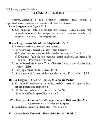 Mil Esboços para Sermões
A LÍNGUA - Tia. 3; 1:23
Fisiologicamente é um pequeno membro, mas social e
espiritualmente é a arma mais terrível de todos os tempos!
I – A Língua como fogo. - V. 5.
1. Um pequeno fósforo incendeia um bosque, e uma palavra mal
pensada tem destruído o que há de mais belo no mundo – a
harmonia, o amor, o lar, a igreja etc.
II – A Língua é um Mundo de Iniqüidade. - V. 6.
1. É como a cobra que esconde o veneno.
2. Há pessoas que têm duas caras, duas línguas:
a) Andam de casa em casa falando dos irmãos. - I Tim. 5:13.
b) Devemos fugir de tais pessoas como fugimos da lepra e da
bexiga. – Poderão afetar-nos.
3. Isso é fogo do inferno. - V. 6. - Satanás é o acusador dos irmãos.
- Apoc. 12:10.
4. Esse jogo causa morte. - Prov. 18:21.
5. O escândalo virá, mas, ai do causador. - Luc. 17:1; 1 Cor. 11:19.
III – A Língua é Difícil de Domar, Mas há um Poder.
1. Os animais obedecem; as naus, também; mas a língua é bem
difícil, porém não impossível.
2. Há Um que pode nos dar força. - Ez. 36:26.
(1) A experiência apostólica. - Atos 2.
IV – Entregando-nos a Deus Desaparecem os Defeitos (14-17) e
Aparecem as Virtudes da Língua.
1. Sabedoria, imparcialidade etc. – Vs. 17 e 18.
V – Advertência Terrível. - Prov. 6:16-19; Sal. 101:5-7.
30
 