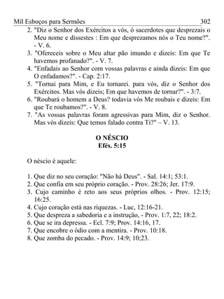 Mil Esboços para Sermões
2. "Diz o Senhor dos Exércitos a vós, ó sacerdotes que desprezais o
Meu nome e dissestes : Em que desprezamos nós o Teu nome?".
- V. 6.
3. "Ofereceis sobre o Meu altar pão imundo e dizeis: Em que Te
havemos profanado?". - V. 7.
4. "Enfadais ao Senhor com vossas palavras e ainda dizeis: Em que
O enfadamos?". - Cap. 2:17.
5. "Tornai para Mim, e Eu tornarei. para vós, diz o Senhor dos
Exércitos. Mas vós dizeis; Em que havemos de tornar?". - 3:7.
6. "Roubará o homem a Deus? todavia vós Me roubais e dizeis: Em
que Te roubamos?". - V. 8.
7. "As vossas palavras foram agressivas para Mim, diz o Senhor.
Mas vós dizeis: Que temos falado contra Ti?" – V. 13.
O NÉSCIO
Efés. 5:15
O néscio é aquele:
1. Que diz no seu coração: "Não há Deus". - Sal. 14:1; 53:1.
2. Que confia em seu próprio coração. - Prov. 28:26; Jer. 17:9.
3. Cujo caminho é reto aos seus próprios olhos. - Prov. 12:15;
16:25.
4. Cujo coração está nas riquezas. - Luc, 12:16-21.
5. Que despreza a sabedoria e a instrução, - Prov. 1:7, 22; 18:2.
6. Que se ira depressa. - Ecl. 7:9; Prov. 14:16, 17.
7. Que encobre o ódio com a mentira. - Prov. 10:18.
8. Que zomba do pecado. - Prov. 14:9; 10;23.
302
 