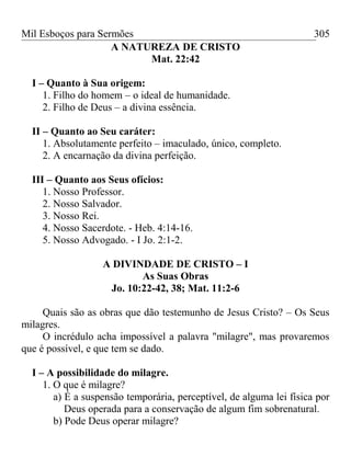 Mil Esboços para Sermões
A NATUREZA DE CRISTO
Mat. 22:42
I – Quanto à Sua origem:
1. Filho do homem – o ideal de humanidade.
2. Filho de Deus – a divina essência.
II – Quanto ao Seu caráter:
1. Absolutamente perfeito – imaculado, único, completo.
2. A encarnação da divina perfeição.
III – Quanto aos Seus ofícios:
1. Nosso Professor.
2. Nosso Salvador.
3. Nosso Rei.
4. Nosso Sacerdote. - Heb. 4:14-16.
5. Nosso Advogado. - I Jo. 2:1-2.
A DIVINDADE DE CRISTO – I
As Suas Obras
Jo. 10:22-42, 38; Mat. 11:2-6
Quais são as obras que dão testemunho de Jesus Cristo? – Os Seus
milagres.
O incrédulo acha impossível a palavra "milagre", mas provaremos
que é possível, e que tem se dado.
I – A possibilidade do milagre.
1. O que é milagre?
a) É a suspensão temporária, perceptível, de alguma lei física por
Deus operada para a conservação de algum fim sobrenatural.
b) Pode Deus operar milagre?
305
 