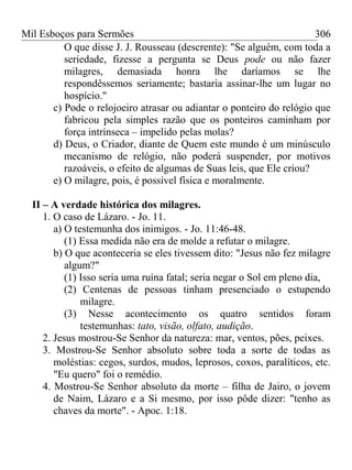 Mil Esboços para Sermões
O que disse J. J. Rousseau (descrente): "Se alguém, com toda a
seriedade, fizesse a pergunta se Deus pode ou não fazer
milagres, demasiada honra lhe daríamos se lhe
respondêssemos seriamente; bastaria assinar-lhe um lugar no
hospício."
c) Pode o relojoeiro atrasar ou adiantar o ponteiro do relógio que
fabricou pela simples razão que os ponteiros caminham por
força intrínseca – impelido pelas molas?
d) Deus, o Criador, diante de Quem este mundo é um minúsculo
mecanismo de relógio, não poderá suspender, por motivos
razoáveis, o efeito de algumas de Suas leis, que Ele criou?
e) O milagre, pois, é possível física e moralmente.
II – A verdade histórica dos milagres.
1. O caso de Lázaro. - Jo. 11.
a) O testemunha dos inimigos. - Jo. 11:46-48.
(1) Essa medida não era de molde a refutar o milagre.
b) O que aconteceria se eles tivessem dito: "Jesus não fez milagre
algum?"
(1) Isso seria uma ruína fatal; seria negar o Sol em pleno dia,
(2) Centenas de pessoas tinham presenciado o estupendo
milagre.
(3) Nesse acontecimento os quatro sentidos foram
testemunhas: tato, visão, olfato, audição.
2. Jesus mostrou-Se Senhor da natureza: mar, ventos, pões, peixes.
3. Mostrou-Se Senhor absoluto sobre toda a sorte de todas as
moléstias: cegos, surdos, mudos, leprosos, coxos, paralíticos, etc.
"Eu quero" foi o remédio.
4. Mostrou-Se Senhor absoluto da morte – filha de Jairo, o jovem
de Naim, Lázaro e a Si mesmo, por isso pôde dizer: "tenho as
chaves da morte". - Apoc. 1:18.
306
 