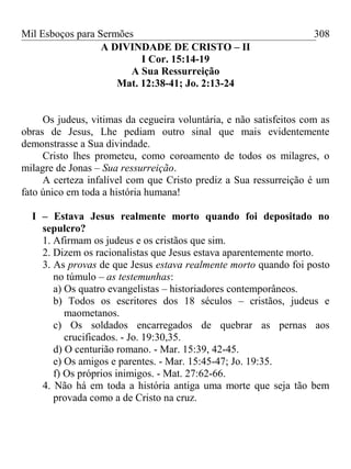 Mil Esboços para Sermões
A DIVINDADE DE CRISTO – II
I Cor. 15:14-19
A Sua Ressurreição
Mat. 12:38-41; Jo. 2:13-24
Os judeus, vitimas da cegueira voluntária, e não satisfeitos com as
obras de Jesus, Lhe pediam outro sinal que mais evidentemente
demonstrasse a Sua divindade.
Cristo lhes prometeu, como coroamento de todos os milagres, o
milagre de Jonas – Sua ressurreição.
A certeza infalível com que Cristo prediz a Sua ressurreição é um
fato único em toda a história humana!
I – Estava Jesus realmente morto quando foi depositado no
sepulcro?
1. Afirmam os judeus e os cristãos que sim.
2. Dizem os racionalistas que Jesus estava aparentemente morto.
3. As provas de que Jesus estava realmente morto quando foi posto
no túmulo – as testemunhas:
a) Os quatro evangelistas – historiadores contemporâneos.
b) Todos os escritores dos 18 séculos – cristãos, judeus e
maometanos.
c) Os soldados encarregados de quebrar as pernas aos
crucificados. - Jo. 19:30,35.
d) O centurião romano. - Mar. 15:39, 42-45.
e) Os amigos e parentes. - Mar. 15:45-47; Jo. 19:35.
f) Os próprios inimigos. - Mat. 27:62-66.
4. Não há em toda a história antiga uma morte que seja tão bem
provada como a de Cristo na cruz.
308
 
