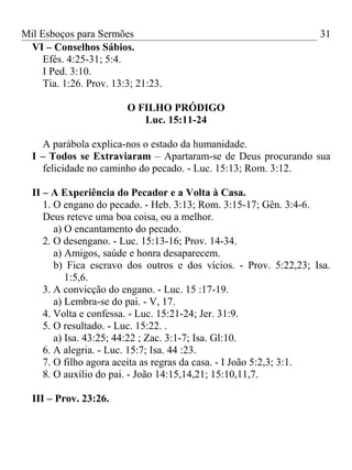Mil Esboços para Sermões
VI – Conselhos Sábios.
Efés. 4:25-31; 5:4.
I Ped. 3:10.
Tia. 1:26. Prov. 13:3; 21:23.
O FILHO PRÓDIGO
Luc. 15:11-24
A parábola explica-nos o estado da humanidade.
I – Todos se Extraviaram – Apartaram-se de Deus procurando sua
felicidade no caminho do pecado. - Luc. 15:13; Rom. 3:12.
II – A Experiência do Pecador e a Volta à Casa.
1. O engano do pecado. - Heb. 3:13; Rom. 3:15-17; Gên. 3:4-6.
Deus reteve uma boa coisa, ou a melhor.
a) O encantamento do pecado.
2. O desengano. - Luc. 15:13-16; Prov. 14-34.
a) Amigos, saúde e honra desaparecem.
b) Fica escravo dos outros e dos vícios. - Prov. 5:22,23; Isa.
1:5,6.
3. A convicção do engano. - Luc. 15 :17-19.
a) Lembra-se do pai. - V, 17.
4. Volta e confessa. - Luc. 15:21-24; Jer. 31:9.
5. O resultado. - Luc. 15:22. .
a) Isa. 43:25; 44:22 ; Zac. 3:1-7; Isa. Gl:10.
6. A alegria. - Luc. 15:7; Isa. 44 :23.
7. O filho agora aceita as regras da casa. - I João 5:2,3; 3:1.
8. O auxílio do pai. - João 14:15,14,21; 15:10,11,7.
III – Prov. 23:26.
31
 