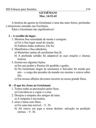 Mil Esboços para Sermões
GETSÊMANI
Mar. 14:32-42
A história da agonia no Getsêmani é uma das mais fortes, profundas
e misteriosas narradas nas Escrituras.
Éden e Getsêmani são significativos!
I – A escolha do lugar.
1. Mostrou Sua serenidade de mente e coragem.
a) Foi o Seu lugar usual de oração.
b) Embora Judas soubesse, Ele foi.
2. Manifestou a Sua sabedoria,
a) Memórias santas ali auxiliaram Sua fé.
b) A profunda solidão foi adaptável às suas orações e intensa
tristeza.
3. Ensina-nos algumas lições:
a) Em um jardim o Paraíso foi perdido e ganho,
b) No Getsêmani (lugar de azeitonas) o Salvador foi moído por
nós – a carga dos pecados da mundo era enorme e estava sobre
Ele.
c) Em nossas aflições devemos recorrer ao nosso grande Deus.
II – O que fez Jesus no Getsêmani.
1. Temos todas as precauções pelos Seus.
a) Convidou-os a vigiar e a orar,
2. Desejou a simpatia dos amigos de lutas.
a) A simpatia é necessária,
3. orou e lutou com Deus.
a) Foi uma luta terrível. - V. 35.
b) Ali esteve em jogo o nosso destino: salvação ou perdição
eternas. - V. 36.
310
 