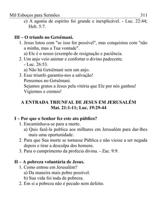 Mil Esboços para Sermões
c) A agonia de espírito foi grande e inexplicável. - Luc. 22:44;
Heb. 5:7.
III – O triunfo no Getsêmani.
1. Jesus lutou com "se isso for possível", mas conquistou com "não
a minha, mas a Tua vontade".
a) Ele é o nosso (exemplo de resignação e paciência.
2. Um anjo veio animar e confortar o divino padecente.
- Luc. 26:53.
a) Não há Getsêmani sem um anjo.
3. Esse triunfo garantiu-nos a salvação!
Pensemos no Getsêmani.
Sejamos gratos a Jesus pela vitória que Ele por nós ganhou!
Vigiemos e cremos!
A ENTRADA TRIUNFAL DE JESUS EM JERUSALÉM
Mat. 21:1-11; Luc. 19:29-44
I – Por que o Senhor fez este ato público?
1. Encaminhava-se para a morte.
a) Quis fazê-la publica aos milhares em Jerusalém para dar-lhes
mais uma oportunidade.
2. Para que Sua morte se tornasse Pública e não viesse a ser negada
depois e tirar a desculpa dos homens.
3. Para o cumprimento da profecia divina. - Zac. 9:9.
II – A pobreza voluntária de Jesus.
1. Como entrou em Jerusalém?
a) Da maneira mais pobre possível.
b) Sua vida foi toda de pobreza.
2. Em si a pobreza não é pecado nem defeito.
311
 