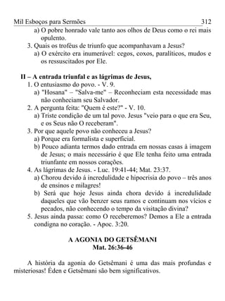 Mil Esboços para Sermões
a) O pobre honrado vale tanto aos olhos de Deus como o rei mais
opulento.
3. Quais os troféus de triunfo que acompanhavam a Jesus?
a) O exército era inumerável: cegos, coxos, paralíticos, mudos e
os ressuscitados por Ele.
II – A entrada triunfal e as lágrimas de Jesus,
1. O entusiasmo do povo. - V. 9.
a) "Hosana" – "Salva-me" – Reconheciam esta necessidade mas
não conheciam seu Salvador.
2. A pergunta feita: "Quem é este?" - V. 10.
a) Triste condição de um tal povo. Jesus "veio para o que era Seu,
e os Seus não O receberam".
3. Por que aquele povo não conheceu a Jesus?
a) Porque era formalista e superficial.
b) Pouco adianta termos dado entrada em nossas casas à imagem
de Jesus; o mais necessário é que Ele tenha feito uma entrada
triunfante em nossos corações.
4. As lágrimas de Jesus. - Luc. 19:41-44; Mat. 23:37.
a) Chorou devido á incredulidade e hipocrisia do povo – três anos
de ensinos e milagres!
b) Será que hoje Jesus ainda chora devido á incredulidade
daqueles que vão benzer seus ramos e continuam nos vícios e
pecados, não conhecendo o tempo da visitação divina?
5. Jesus ainda passa: como O receberemos? Demos a Ele a entrada
condigna no coração. - Apoc. 3:20.
A AGONIA DO GETSÊMANI
Mat. 26:36-46
A história da agonia do Getsêmani é uma das mais profundas e
misteriosas! Éden e Getsêmani são bem significativos.
312
 