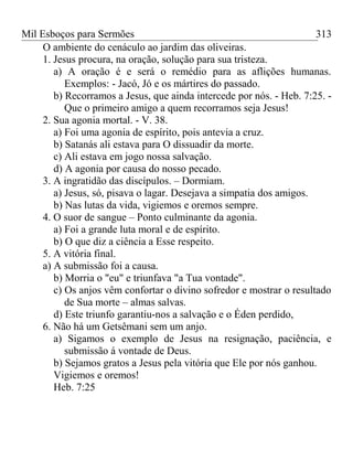 Mil Esboços para Sermões
O ambiente do cenáculo ao jardim das oliveiras.
1. Jesus procura, na oração, solução para sua tristeza.
a) A oração é e será o remédio para as aflições humanas.
Exemplos: - Jacó, Jó e os mártires do passado.
b) Recorramos a Jesus, que ainda intercede por nós. - Heb. 7:25. -
Que o primeiro amigo a quem recorramos seja Jesus!
2. Sua agonia mortal. - V. 38.
a) Foi uma agonia de espírito, pois antevia a cruz.
b) Satanás ali estava para O dissuadir da morte.
c) Ali estava em jogo nossa salvação.
d) A agonia por causa do nosso pecado.
3. A ingratidão das discípulos. – Dormiam.
a) Jesus, só, pisava o lagar. Desejava a simpatia dos amigos.
b) Nas lutas da vida, vigiemos e oremos sempre.
4. O suor de sangue – Ponto culminante da agonia.
a) Foi a grande luta moral e de espírito.
b) O que diz a ciência a Esse respeito.
5. A vitória final.
a) A submissão foi a causa.
b) Morria o "eu" e triunfava "a Tua vontade".
c) Os anjos vêm confortar o divino sofredor e mostrar o resultado
de Sua morte – almas salvas.
d) Este triunfo garantiu-nos a salvação e o Éden perdido,
6. Não há um Getsêmani sem um anjo.
a) Sigamos o exemplo de Jesus na resignação, paciência, e
submissão á vontade de Deus.
b) Sejamos gratos a Jesus pela vitória que Ele por nós ganhou.
Vigiemos e oremos!
Heb. 7:25
313
 