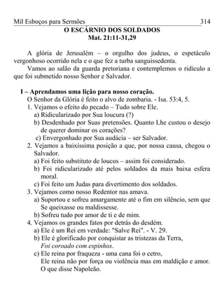 Mil Esboços para Sermões
O ESCÁRNIO DOS SOLDADOS
Mat. 21:11-31,29
A glória de Jerusalém – o orgulho dos judeus, o espetáculo
vergonhoso ocorrido nela e o que fez a turba sanguissedenta.
Vamos ao salão da guarda pretoriana e contemplemos o ridículo a
que foi submetido nosso Senhor e Salvador.
I – Aprendamos uma lição para nosso coração.
O Senhor da Glória é feito o alvo de zombaria. - Isa. 53:4, 5.
1. Vejamos o efeito do pecado – Tudo sobre Ele.
a) Ridicularizado por Sua loucura (?)
b) Desdenhado por Suas pretensões. Quanto Lhe custou o desejo
de querer dominar os corações?
c) Envergonhado por Sua audácia – ser Salvador.
2. Vejamos a baixíssima posição a que, por nossa causa, chegou o
Salvador.
a) Foi feito substituto de loucos – assim foi considerado.
b) Foi ridicularizado até pelos soldados da mais baixa esfera
moral.
c) Foi feito um Judas para divertimento dos soldados.
3. Vejamos como nosso Redentor nas amava.
a) Suportou e sofreu amargamente até o fim em silêncio, sem que
Se queixasse ou maldissesse.
b) Sofreu tudo por amor de ti e de mim.
4. Vejamos os grandes fatos por detrás do desdém.
a) Ele é um Rei em verdade: "Salve Rei". - V. 29.
b) Ele é glorificado por conquistar as tristezas da Terra,
Foi coroado com espinhos.
c) Ele reina por fraqueza - uma cana foi o cetro,
Ele reina não por força ou violência mas em maldição e amor.
O que disse Napoleão.
314
 